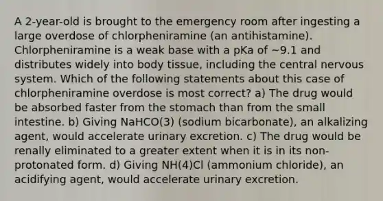 A 2-year-old is brought to the emergency room after ingesting a large overdose of chlorpheniramine (an antihistamine). Chlorpheniramine is a weak base with a pKa of ~9.1 and distributes widely into body tissue, including the central nervous system. Which of the following statements about this case of chlorpheniramine overdose is most correct? a) The drug would be absorbed faster from the stomach than from the small intestine. b) Giving NaHCO(3) (sodium bicarbonate), an alkalizing agent, would accelerate urinary excretion. c) The drug would be renally eliminated to a greater extent when it is in its non-protonated form. d) Giving NH(4)Cl (ammonium chloride), an acidifying agent, would accelerate urinary excretion.