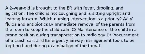 A 2-year-old is brought to the ER with fever, drooling, and agitation. The child is not coughing and is sitting upright and leaning forward. Which nursing intervention is a priority? A/ IV fluids and antibiotics B/ Immediate removal of the parents from the room to keep the child calm C/ Maintenance of the child in a prone position during transportation to radiology D/ Procurement of a crash cart and Emergency airway management tools to be kept on hand during examination of the throat.