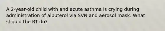 A 2-year-old child with and acute asthma is crying during administration of albuterol via SVN and aerosol mask. What should the RT do?