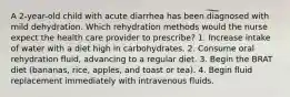 A 2-year-old child with acute diarrhea has been diagnosed with mild dehydration. Which rehydration methods would the nurse expect the health care provider to prescribe? 1. Increase intake of water with a diet high in carbohydrates. 2. Consume oral rehydration fluid, advancing to a regular diet. 3. Begin the BRAT diet (bananas, rice, apples, and toast or tea). 4. Begin fluid replacement immediately with intravenous fluids.