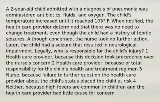 A 2-year-old child admitted with a diagnosis of pneumonia was administered antibiotics, fluids, and oxygen. The child's temperature increased until it reached 103° F. When notified, the health care provider determined that there was no need to change treatment, even though the child had a history of febrile seizures. Although concerned, the nurse took no further action. Later, the child had a seizure that resulted in neurological impairment. Legally, who is responsible for the child's injury? 1 Health care provider, because this decision took precedence over the nurse's concern 2 Health care provider, because of total responsibility for the child's health and treatment regimen 3 Nurse, because failure to further question the health care provider about the child's status placed the child at risk 4 Neither, because high fevers are common in children and the health care provider had little cause for concern