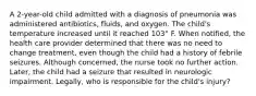 A 2-year-old child admitted with a diagnosis of pneumonia was administered antibiotics, fluids, and oxygen. The child's temperature increased until it reached 103° F. When notified, the health care provider determined that there was no need to change treatment, even though the child had a history of febrile seizures. Although concerned, the nurse took no further action. Later, the child had a seizure that resulted in neurologic impairment. Legally, who is responsible for the child's injury?