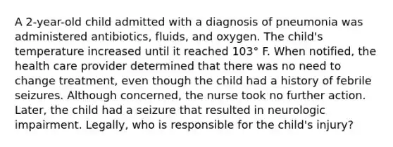 A 2-year-old child admitted with a diagnosis of pneumonia was administered antibiotics, fluids, and oxygen. The child's temperature increased until it reached 103° F. When notified, the health care provider determined that there was no need to change treatment, even though the child had a history of febrile seizures. Although concerned, the nurse took no further action. Later, the child had a seizure that resulted in neurologic impairment. Legally, who is responsible for the child's injury?