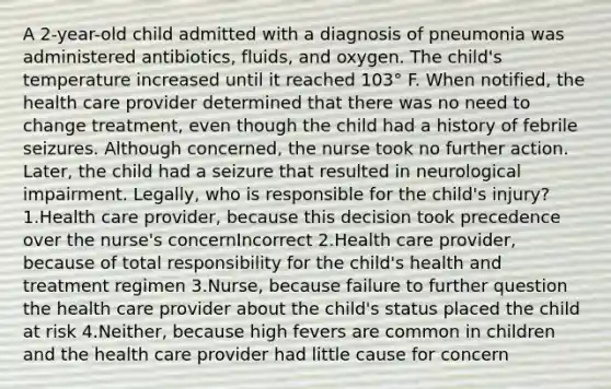 A 2-year-old child admitted with a diagnosis of pneumonia was administered antibiotics, fluids, and oxygen. The child's temperature increased until it reached 103° F. When notified, the health care provider determined that there was no need to change treatment, even though the child had a history of febrile seizures. Although concerned, the nurse took no further action. Later, the child had a seizure that resulted in neurological impairment. Legally, who is responsible for the child's injury? 1.Health care provider, because this decision took precedence over the nurse's concernIncorrect 2.Health care provider, because of total responsibility for the child's health and treatment regimen 3.Nurse, because failure to further question the health care provider about the child's status placed the child at risk 4.Neither, because high fevers are common in children and the health care provider had little cause for concern