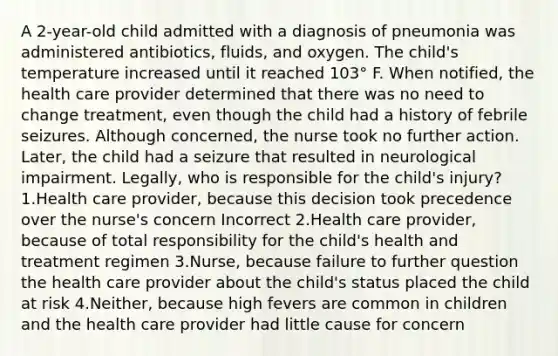 A 2-year-old child admitted with a diagnosis of pneumonia was administered antibiotics, fluids, and oxygen. The child's temperature increased until it reached 103° F. When notified, the health care provider determined that there was no need to change treatment, even though the child had a history of febrile seizures. Although concerned, the nurse took no further action. Later, the child had a seizure that resulted in neurological impairment. Legally, who is responsible for the child's injury? 1.Health care provider, because this decision took precedence over the nurse's concern Incorrect 2.Health care provider, because of total responsibility for the child's health and treatment regimen 3.Nurse, because failure to further question the health care provider about the child's status placed the child at risk 4.Neither, because high fevers are common in children and the health care provider had little cause for concern