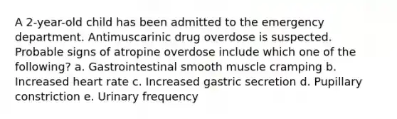 A 2-year-old child has been admitted to the emergency department. Antimuscarinic drug overdose is suspected. Probable signs of atropine overdose include which one of the following? a. Gastrointestinal smooth muscle cramping b. Increased heart rate c. Increased gastric secretion d. Pupillary constriction e. Urinary frequency