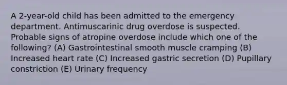 A 2-year-old child has been admitted to the emergency department. Antimuscarinic drug overdose is suspected. Probable signs of atropine overdose include which one of the following? (A) Gastrointestinal smooth muscle cramping (B) Increased heart rate (C) Increased gastric secretion (D) Pupillary constriction (E) Urinary frequency