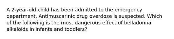 A 2-year-old child has been admitted to the emergency department. Antimuscarinic drug overdose is suspected. Which of the following is the most dangerous effect of belladonna alkaloids in infants and toddlers?