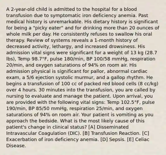 A 2-year-old child is admitted to the hospital for a blood transfusion due to symptomatic iron deficiency anemia. Past medical history is unremarkable. His dietary history is significant for being a "picky eater" and for drinking more than 20 ounces of whole milk per day. He consistently refuses to swallow his oral therapy. Review of systems reveals a 1-month history of decreased activity, lethargy, and increased drowsiness. His admission vital signs were significant for a weight of 13 kg (28.7 lbs), Temp 98.7°F, pulse 180/min, BP 100/58 mmHg, respiration 20/min, and oxygen saturations of 94% on room air. His admission physical is significant for pallor, abnormal cardiac exam, a 5/6 ejection systolic murmur, and a gallop rhythm. He begins a transfusion of 100 cc of packed red blood cells (8 cc/kg) over 4 hours. 30 minutes into the transfusion, you are called by nursing to evaluate and manage the patient. Upon arrival, you are provided with the following vital signs: Temp 102.5°F, pulse 190/min, BP 85/50 mmHg, respiration 25/min, and oxygen saturations of 94% on room air. Your patient is vomiting as you approach the bedside. What is the most likely cause of this patient's change in clinical status? [A] Disseminated Intravascular Coagulation (DIC). [B] Transfusion Reaction. [C] Exacerbation of iron deficiency anemia. [D] Sepsis. [E] Celiac Disease.