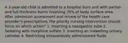 A 2-year-old child is admitted to a hospital burn unit with partial- and full-thickness burns involving 35% of body surface area. After admission assessment and review of the health care provider's prescriptions, the priority nursing intervention should focus on which action? 1. Inserting a nasogastric tube 2. Sedating with morphine sulfate 3. Inserting an indwelling urinary catheter 4. Restricting intravenously administered fluids