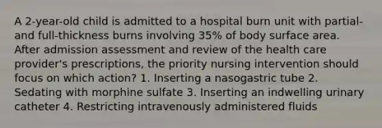 A 2-year-old child is admitted to a hospital burn unit with partial- and full-thickness burns involving 35% of body surface area. After admission assessment and review of the health care provider's prescriptions, the priority nursing intervention should focus on which action? 1. Inserting a nasogastric tube 2. Sedating with morphine sulfate 3. Inserting an indwelling urinary catheter 4. Restricting intravenously administered fluids