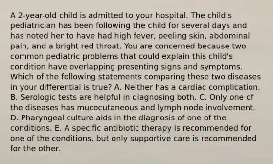 A 2-year-old child is admitted to your hospital. The child's pediatrician has been following the child for several days and has noted her to have had high fever, peeling skin, abdominal pain, and a bright red throat. You are concerned because two common pediatric problems that could explain this child's condition have overlapping presenting signs and symptoms. Which of the following statements comparing these two diseases in your differential is true? A. Neither has a cardiac complication. B. Serologic tests are helpful in diagnosing both. C. Only one of the diseases has mucocutaneous and lymph node involvement. D. Pharyngeal culture aids in the diagnosis of one of the conditions. E. A specific antibiotic therapy is recommended for one of the conditions, but only supportive care is recommended for the other.