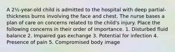 A 2½-year-old child is admitted to the hospital with deep partial-thickness burns involving the face and chest. The nurse bases a plan of care on concerns related to the child's injury. Place the following concerns in their order of importance. 1. Disturbed fluid balance 2. Impaired gas exchange 3. Potential for infection 4. Presence of pain 5. Compromised body image