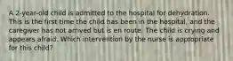 A 2-year-old child is admitted to the hospital for dehydration. This is the first time the child has been in the hospital, and the caregiver has not arrived but is en route. The child is crying and appears afraid. Which intervention by the nurse is appropriate for this child?