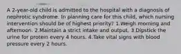 A 2-year-old child is admitted to the hospital with a diagnosis of nephrotic syndrome. In planning care for this child, which nursing intervention should be of highest priority? 1.Weigh morning and afternoon. 2.Maintain a strict intake and output. 3.Dipstick the urine for protein every 4 hours. 4.Take vital signs with blood pressure every 2 hours.