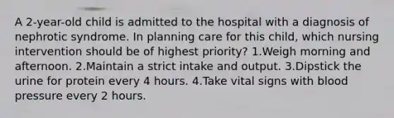 A 2-year-old child is admitted to the hospital with a diagnosis of nephrotic syndrome. In planning care for this child, which nursing intervention should be of highest priority? 1.Weigh morning and afternoon. 2.Maintain a strict intake and output. 3.Dipstick the urine for protein every 4 hours. 4.Take vital signs with blood pressure every 2 hours.