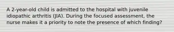 A 2-year-old child is admitted to the hospital with juvenile idiopathic arthritis (JIA). During the focused assessment, the nurse makes it a priority to note the presence of which finding?