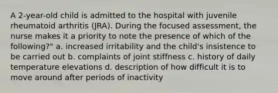 A 2-year-old child is admitted to the hospital with juvenile rheumatoid arthritis (JRA). During the focused assessment, the nurse makes it a priority to note the presence of which of the following?" a. increased irritability and the child's insistence to be carried out b. complaints of joint stiffness c. history of daily temperature elevations d. description of how difficult it is to move around after periods of inactivity