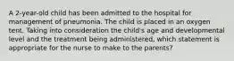 A 2-year-old child has been admitted to the hospital for management of pneumonia. The child is placed in an oxygen tent. Taking into consideration the child's age and developmental level and the treatment being administered, which statement is appropriate for the nurse to make to the parents?