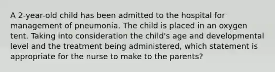 A 2-year-old child has been admitted to the hospital for management of pneumonia. The child is placed in an oxygen tent. Taking into consideration the child's age and developmental level and the treatment being administered, which statement is appropriate for the nurse to make to the parents?