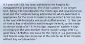 A 2-year-old child has been admitted to the hospital for management of pneumonia. The child is placed in an oxygen tent. Taking into consideration the child's age and developmental level and the treatment being administered, which statement is appropriate for the nurse to make to the parents? 1."He can play in the tent with his blocks and plush stuffed animals." 2."You can sit next to him and hold his hand through the tent, but he needs to remain inside of it." 3."At his age, separation anxiety is high, so bringing in the wool blanket that he usually sleeps with is a good idea." 4."Before you leave for the night, it is a good idea to rock him to sleep. He can be out of the tent for up to 60 minutes without any consequences."