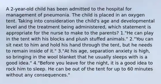 A 2-year-old child has been admitted to the hospital for management of pneumonia. The child is placed in an oxygen tent. Taking into consideration the child's age and developmental level and the treatment being administered, which statement is appropriate for the nurse to make to the parents? 1."He can play in the tent with his blocks and plush stuffed animals." 2."You can sit next to him and hold his hand through the tent, but he needs to remain inside of it." 3."At his age, separation anxiety is high, so bringing in the wool blanket that he usually sleeps with is a good idea." 4."Before you leave for the night, it is a good idea to rock him to sleep. He can be out of the tent for up to 60 minutes without any consequences."