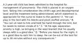 A 2-year-old child has been admitted to the hospital for management of pneumonia. The child is placed in an oxygen tent. Taking into consideration the child's age and developmental level and the treatment being administered, which statement is appropriate for the nurse to make to the parents? A. "He can play in the tent with his blocks and plush stuffed animals." B. "You can sit next to him and hold his hand through the tent, but he needs to remain inside of it." C. "At his age, separation anxiety is high, so bringing in the wool blanket that he usually sleeps with is a good idea." D. "Before you leave for the night, it is a good idea to rock him to sleep. He can be out of the tent for up to 30 minutes without any consequences."