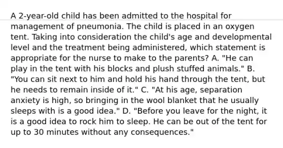 A 2-year-old child has been admitted to the hospital for management of pneumonia. The child is placed in an oxygen tent. Taking into consideration the child's age and developmental level and the treatment being administered, which statement is appropriate for the nurse to make to the parents? A. "He can play in the tent with his blocks and plush stuffed animals." B. "You can sit next to him and hold his hand through the tent, but he needs to remain inside of it." C. "At his age, separation anxiety is high, so bringing in the wool blanket that he usually sleeps with is a good idea." D. "Before you leave for the night, it is a good idea to rock him to sleep. He can be out of the tent for up to 30 minutes without any consequences."