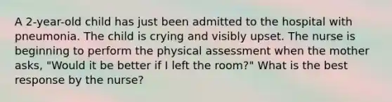 A 2-year-old child has just been admitted to the hospital with pneumonia. The child is crying and visibly upset. The nurse is beginning to perform the physical assessment when the mother asks, "Would it be better if I left the room?" What is the best response by the nurse?