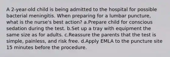 A 2-year-old child is being admitted to the hospital for possible bacterial meningitis. When preparing for a lumbar puncture, what is the nurse's best action? a.Prepare child for conscious sedation during the test. b.Set up a tray with equipment the same size as for adults. c.Reassure the parents that the test is simple, painless, and risk free. d.Apply EMLA to the puncture site 15 minutes before the procedure.