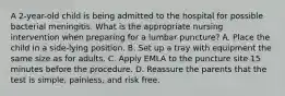 A 2-year-old child is being admitted to the hospital for possible bacterial meningitis. What is the appropriate nursing intervention when preparing for a lumbar puncture? A. Place the child in a side-lying position. B. Set up a tray with equipment the same size as for adults. C. Apply EMLA to the puncture site 15 minutes before the procedure. D. Reassure the parents that the test is simple, painless, and risk free.