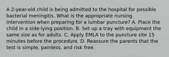 A 2-year-old child is being admitted to the hospital for possible bacterial meningitis. What is the appropriate nursing intervention when preparing for a lumbar puncture? A. Place the child in a side-lying position. B. Set up a tray with equipment the same size as for adults. C. Apply EMLA to the puncture site 15 minutes before the procedure. D. Reassure the parents that the test is simple, painless, and risk free.