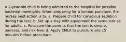 A 2-year-old child is being admitted to the hospital for possible bacterial meningitis. When preparing for a lumbar puncture, the nurses best action is to: a. Prepare child for conscious sedation during the test. b. Set up a tray with equipment the same size as for adults. c. Reassure the parents that the test is simple, painless, and risk free. d. Apply EMLA to puncture site 15 minutes before procedure.