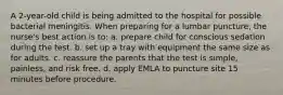 A 2-year-old child is being admitted to the hospital for possible bacterial meningitis. When preparing for a lumbar puncture, the nurse's best action is to: a. prepare child for conscious sedation during the test. b. set up a tray with equipment the same size as for adults. c. reassure the parents that the test is simple, painless, and risk free. d. apply EMLA to puncture site 15 minutes before procedure.