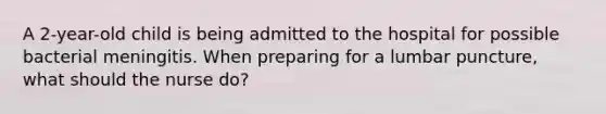 A 2-year-old child is being admitted to the hospital for possible bacterial meningitis. When preparing for a lumbar puncture, what should the nurse do?