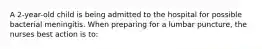 A 2-year-old child is being admitted to the hospital for possible bacterial meningitis. When preparing for a lumbar puncture, the nurses best action is to: