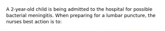 A 2-year-old child is being admitted to the hospital for possible bacterial meningitis. When preparing for a lumbar puncture, the nurses best action is to: