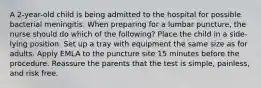 A 2-year-old child is being admitted to the hospital for possible bacterial meningitis. When preparing for a lumbar puncture, the nurse should do which of the following? Place the child in a side-lying position. Set up a tray with equipment the same size as for adults. Apply EMLA to the puncture site 15 minutes before the procedure. Reassure the parents that the test is simple, painless, and risk free.