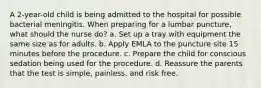 A 2-year-old child is being admitted to the hospital for possible bacterial meningitis. When preparing for a lumbar puncture, what should the nurse do? a. Set up a tray with equipment the same size as for adults. b. Apply EMLA to the puncture site 15 minutes before the procedure. c. Prepare the child for conscious sedation being used for the procedure. d. Reassure the parents that the test is simple, painless, and risk free.