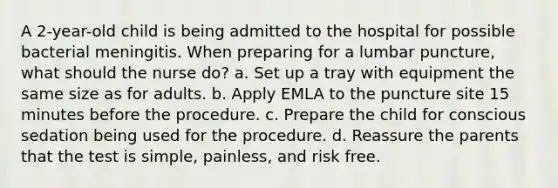 A 2-year-old child is being admitted to the hospital for possible bacterial meningitis. When preparing for a lumbar puncture, what should the nurse do? a. Set up a tray with equipment the same size as for adults. b. Apply EMLA to the puncture site 15 minutes before the procedure. c. Prepare the child for conscious sedation being used for the procedure. d. Reassure the parents that the test is simple, painless, and risk free.