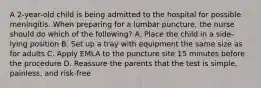 A 2-year-old child is being admitted to the hospital for possible meningitis. When preparing for a lumbar puncture, the nurse should do which of the following? A. Place the child in a side-lying position B. Set up a tray with equipment the same size as for adults C. Apply EMLA to the puncture site 15 minutes before the procedure D. Reassure the parents that the test is simple, painless, and risk-free