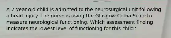 A 2-year-old child is admitted to the neurosurgical unit following a head injury. The nurse is using the Glasgow Coma Scale to measure neurological functioning. Which assessment finding indicates the lowest level of functioning for this child?