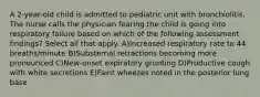 A 2-year-old child is admitted to pediatric unit with bronchiolitis. The nurse calls the physician fearing the child is going into respiratory failure based on which of the following assessment findings? Select all that apply. A)Increased respiratory rate to 44 breaths/minute B)Substernal retractions becoming more pronounced C)New-onset expiratory grunting D)Productive cough with white secretions E)Faint wheezes noted in the posterior lung base