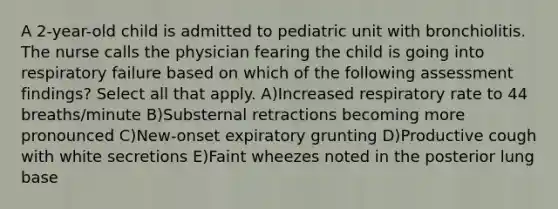 A 2-year-old child is admitted to pediatric unit with bronchiolitis. The nurse calls the physician fearing the child is going into respiratory failure based on which of the following assessment findings? Select all that apply. A)Increased respiratory rate to 44 breaths/minute B)Substernal retractions becoming more pronounced C)New-onset expiratory grunting D)Productive cough with white secretions E)Faint wheezes noted in the posterior lung base