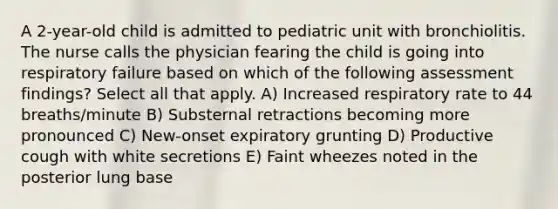 A 2-year-old child is admitted to pediatric unit with bronchiolitis. The nurse calls the physician fearing the child is going into respiratory failure based on which of the following assessment findings? Select all that apply. A) Increased respiratory rate to 44 breaths/minute B) Substernal retractions becoming more pronounced C) New-onset expiratory grunting D) Productive cough with white secretions E) Faint wheezes noted in the posterior lung base