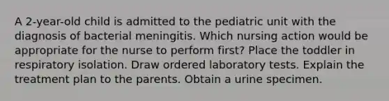 A 2-year-old child is admitted to the pediatric unit with the diagnosis of bacterial meningitis. Which nursing action would be appropriate for the nurse to perform first? Place the toddler in respiratory isolation. Draw ordered laboratory tests. Explain the treatment plan to the parents. Obtain a urine specimen.