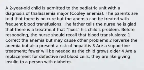 A 2-year-old child is admitted to the pediatric unit with a diagnosis of thalassemia major (Cooley anemia). The parents are told that there is no cure but the anemia can be treated with frequent blood transfusions. The father tells the nurse he is glad that there is a treatment that "fixes" his child's problem. Before responding, the nurse should recall that blood transfusions: 1 Correct the anemia but may cause other problems 2 Reverse the anemia but also present a risk of hepatitis 3 Are a supportive treatment; fewer will be needed as the child grows older 4 Are a replacement for defective red blood cells; they are like giving insulin to a person with diabetes