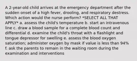 A 2-year-old child arrives at the emergency department after the sudden onset of a high fever, drooling, and respiratory destress. Which action would the nurse perform? *SELECT ALL THAT APPLY* a. assess the child's temperature b. start an intravenous line c. draw a blood sample for a complete blood count and differential d. examine the child's throat with a flashlight and tongue depressor for swelling e. assess the blood oxygen saturation; administer oxygen by mask if value is less than 94% f. ask the parents to remain in the waiting room during the examination and interventions