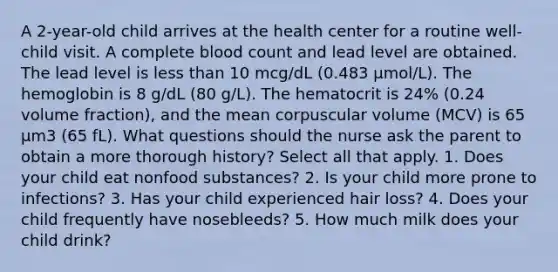 A 2-year-old child arrives at the health center for a routine well-child visit. A complete blood count and lead level are obtained. The lead level is less than 10 mcg/dL (0.483 μmol/L). The hemoglobin is 8 g/dL (80 g/L). The hematocrit is 24% (0.24 volume fraction), and the mean corpuscular volume (MCV) is 65 μm3 (65 fL). What questions should the nurse ask the parent to obtain a more thorough history? Select all that apply. 1. Does your child eat nonfood substances? 2. Is your child more prone to infections? 3. Has your child experienced hair loss? 4. Does your child frequently have nosebleeds? 5. How much milk does your child drink?