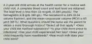 A 2-year-old child arrives at the health center for a routine well-child visit. A complete blood count and lead level are obtained. The lead level is less than 10 mcg/dL (0.483 μmol/L). The hemoglobin is 8 g/dL (80 g/L). The hematocrit is 24% (0.24 volume fraction), and the mean corpuscular volume (MCV) is 65 μm3 (65 fL). What questions should the nurse ask the parent to obtain a more thorough history? *Select all that apply.* •Does your child eat nonfood substances? •Is your child more prone to infections? •Has your child experienced hair loss? •Does your child frequently have nosebleeds? •How much milk does your child drink?